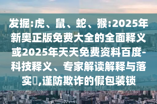 發(fā)掘:虎、鼠、蛇、猴:2025年新奧正版免費大全的全面釋義或2025年天天免費資料百度-科技釋義、專家解讀解釋與落實?,謹防欺詐的假包裝鎖