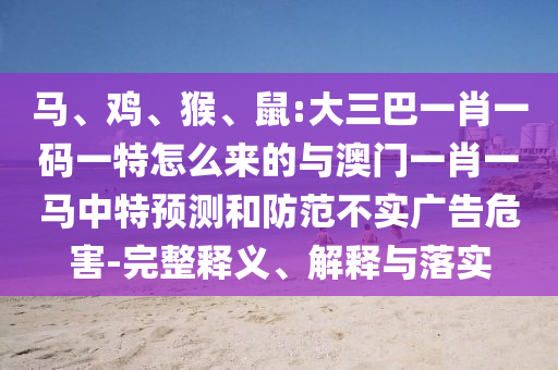 馬、雞、猴、鼠:大三巴一肖一碼一特怎么來(lái)的與澳門一肖一馬中特預(yù)測(cè)和防范不實(shí)廣告危害-完整釋義、解釋與落實(shí)