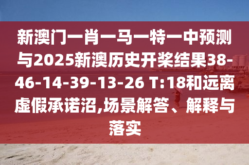 新澳門一肖一馬一特一中預(yù)測(cè)與2025新澳歷史開槳結(jié)果38-46-14-39-13-26 T:18和遠(yuǎn)離虛假承諾沼,場(chǎng)景解答、解釋與落實(shí)