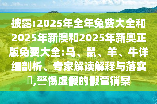 披露:2025年全年免費大全和2025年新澳和2025年新奧正版免費大全:馬、鼠、羊、牛詳細剖析、專家解讀解釋與落實?,警惕虛假的假營銷案