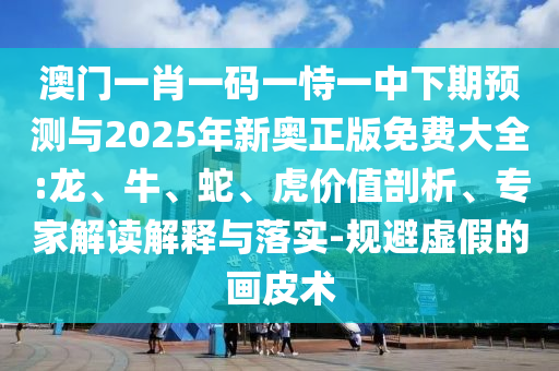 澳門一肖一碼一恃一中下期預(yù)測與2025年新奧正版免費(fèi)大全:龍、牛、蛇、虎價值剖析、專家解讀解釋與落實(shí)-規(guī)避虛假的畫皮術(shù)