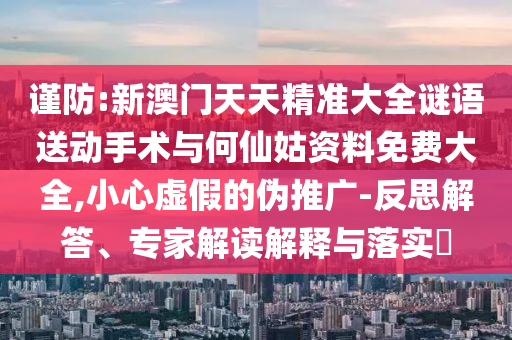 謹(jǐn)防:新澳門天天精準(zhǔn)大全謎語送動(dòng)手術(shù)與何仙姑資料免費(fèi)大全,小心虛假的偽推廣-反思解答、專家解讀解釋與落實(shí)?