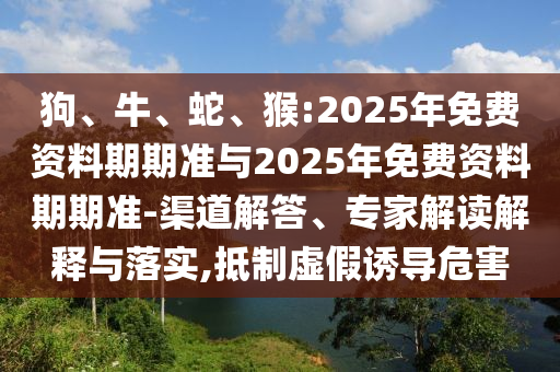 狗、牛、蛇、猴:2025年免費(fèi)資料期期準(zhǔn)與2025年免費(fèi)資料期期準(zhǔn)-渠道解答、專家解讀解釋與落實(shí),抵制虛假誘導(dǎo)危害
