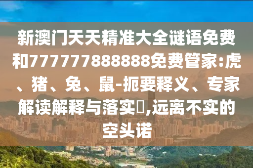 新澳門天天精準(zhǔn)大全謎語(yǔ)免費(fèi)和777777888888免費(fèi)管家:虎、豬、兔、鼠-扼要釋義、專家解讀解釋與落實(shí)?,遠(yuǎn)離不實(shí)的空頭諾