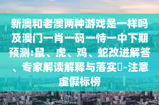 新澳和老澳兩種游戲是一樣嗎及澳門一肖一碼一恃一中下期預(yù)測:鼠、虎、雞、蛇改進(jìn)解答、專家解讀解釋與落實(shí)?-注意虛假標(biāo)榜
