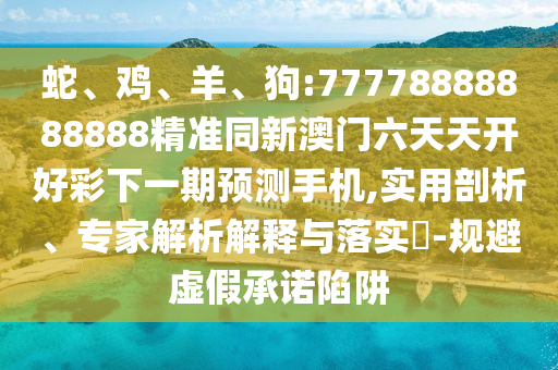 蛇、雞、羊、狗:77778888888888精準同新澳門六天天開好彩下一期預測手機,實用剖析、專家解析解釋與落實?-規(guī)避虛假承諾陷阱