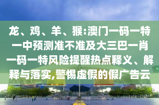 龍、雞、羊、猴:澳門一碼一特一中預(yù)測準(zhǔn)不準(zhǔn)及大三巴一肖一碼一特風(fēng)險(xiǎn)提醒熱點(diǎn)釋義、解釋與落實(shí),警惕虛假的假廣告云