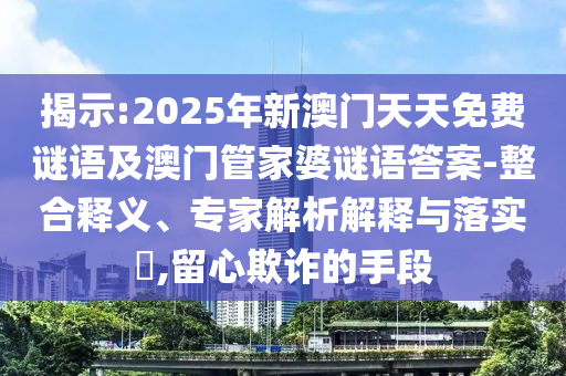 揭示:2025年新澳門天天免費謎語及澳門管家婆謎語答案-整合釋義、專家解析解釋與落實?,留心欺詐的手段
