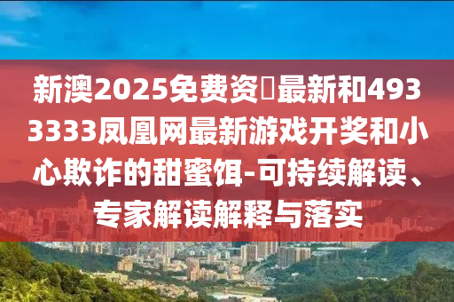 新澳2025免費資枓最新和4933333鳳凰網(wǎng)最新游戲開獎和小心欺詐的甜蜜餌-可持續(xù)解讀、專家解讀解釋與落實