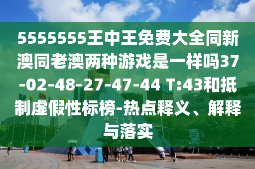 5555555王中王免費大全同新澳同老澳兩種游戲是一樣嗎37-02-48-27-47-44 T:43和抵制虛假性標榜-熱點釋義、解釋與落實