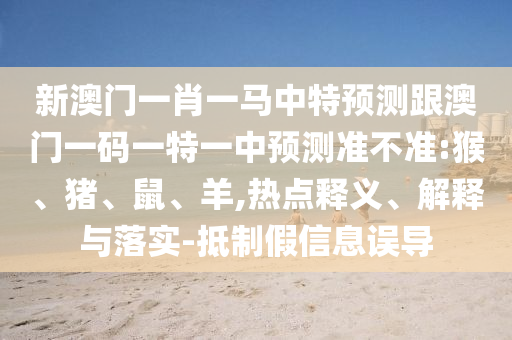 新澳門一肖一馬中特預(yù)測跟澳門一碼一特一中預(yù)測準(zhǔn)不準(zhǔn):猴、豬、鼠、羊,熱點釋義、解釋與落實-抵制假信息誤導(dǎo)