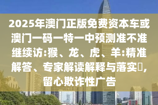 2025年澳門正版免費(fèi)資本車或澳門一碼一特一中預(yù)測準(zhǔn)不準(zhǔn)繼續(xù)訪:猴、龍、虎、羊:精準(zhǔn)解答、專家解讀解釋與落實(shí)?,留心欺詐性廣告