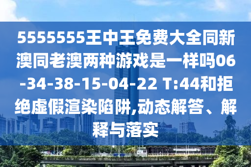 5555555王中王免費(fèi)大全同新澳同老澳兩種游戲是一樣嗎06-34-38-15-04-22 T:44和拒絕虛假渲染陷阱,動(dòng)態(tài)解答、解釋與落實(shí)