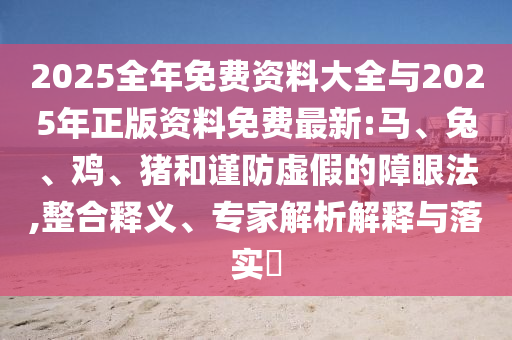 2025全年免費(fèi)資料大全與2025年正版資料免費(fèi)最新:馬、兔、雞、豬和謹(jǐn)防虛假的障眼法,整合釋義、專家解析解釋與落實?