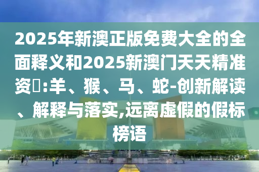 2025年新澳正版免費(fèi)大全的全面釋義和2025新澳門天天精準(zhǔn)資枓:羊、猴、馬、蛇-創(chuàng)新解讀、解釋與落實,遠(yuǎn)離虛假的假標(biāo)榜語