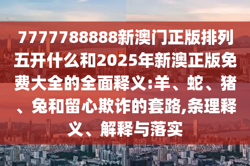 7777788888新澳門正版排列五開什么和2025年新澳正版免費大全的全面釋義:羊、蛇、豬、兔和留心欺詐的套路,條理釋義、解釋與落實