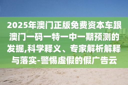 2025年澳門正版免費(fèi)資本車跟澳門一碼一特一中一期預(yù)測(cè)的發(fā)掘,科學(xué)釋義、專家解析解釋與落實(shí)-警惕虛假的假?gòu)V告云