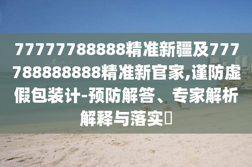 77777788888精準(zhǔn)新疆及777788888888精準(zhǔn)新官家,謹(jǐn)防虛假包裝計-預(yù)防解答、專家解析解釋與落實?