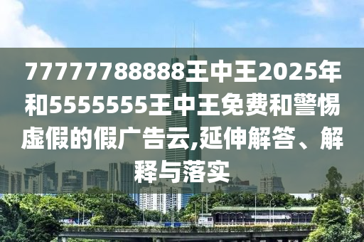 77777788888王中王2025年和5555555王中王免費和警惕虛假的假廣告云,延伸解答、解釋與落實