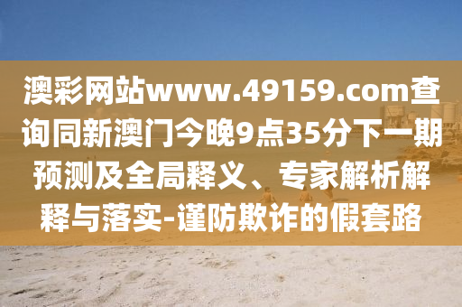 澳彩網(wǎng)站www.49159.соm查詢同新澳門今晚9點35分下一期預(yù)測及全局釋義、專家解析解釋與落實-謹(jǐn)防欺詐的假套路