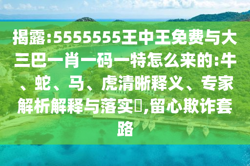 揭露:5555555王中王免費(fèi)與大三巴一肖一碼一特怎么來的:牛、蛇、馬、虎清晰釋義、專家解析解釋與落實(shí)?,留心欺詐套路