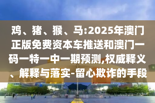 雞、豬、猴、馬:2025年澳門正版免費(fèi)資本車推送和澳門一碼一特一中一期預(yù)測(cè),權(quán)威釋義、解釋與落實(shí)-留心欺詐的手段