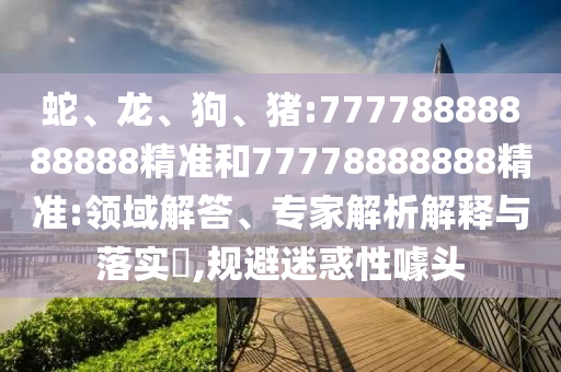 蛇、龍、狗、豬:77778888888888精準(zhǔn)和77778888888精準(zhǔn):領(lǐng)域解答、專家解析解釋與落實(shí)?,規(guī)避迷惑性噱頭