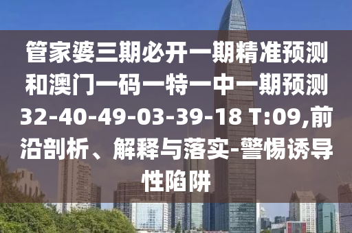管家婆三期必開一期精準(zhǔn)預(yù)測(cè)和澳門一碼一特一中一期預(yù)測(cè)32-40-49-03-39-18 T:09,前沿剖析、解釋與落實(shí)-警惕誘導(dǎo)性陷阱