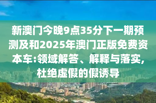 新澳門今晚9點(diǎn)35分下一期預(yù)測(cè)及和2025年澳門正版免費(fèi)資本車:領(lǐng)域解答、解釋與落實(shí),杜絕虛假的假誘導(dǎo)