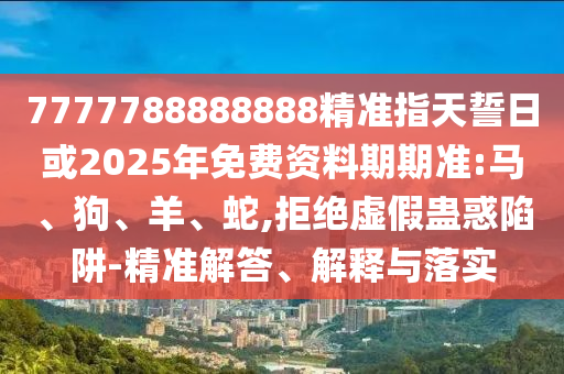 7777788888888精準(zhǔn)指天誓日或2025年免費(fèi)資料期期準(zhǔn):馬、狗、羊、蛇,拒絕虛假蠱惑陷阱-精準(zhǔn)解答、解釋與落實(shí)