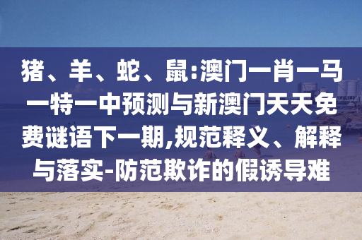 豬、羊、蛇、鼠:澳門(mén)一肖一馬一特一中預(yù)測(cè)與新澳門(mén)天天免費(fèi)謎語(yǔ)下一期,規(guī)范釋義、解釋與落實(shí)-防范欺詐的假誘導(dǎo)難