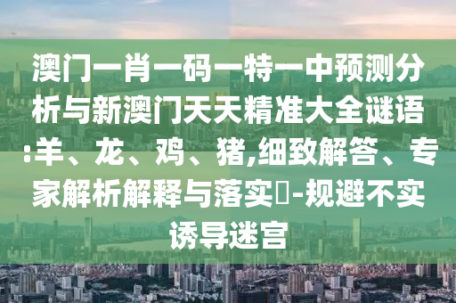 澳門一肖一碼一特一中預(yù)測(cè)分析與新澳門天天精準(zhǔn)大全謎語:羊、龍、雞、豬,細(xì)致解答、專家解析解釋與落實(shí)?-規(guī)避不實(shí)誘導(dǎo)迷宮