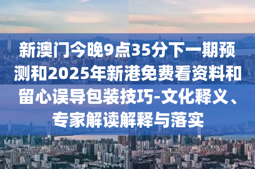 新澳門今晚9點(diǎn)35分下一期預(yù)測(cè)和2025年新港免費(fèi)看資料和留心誤導(dǎo)包裝技巧-文化釋義、專家解讀解釋與落實(shí)