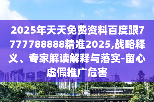 2025年天天免費(fèi)資料百度跟7777788888精準(zhǔn)2025,戰(zhàn)略釋義、專(zhuān)家解讀解釋與落實(shí)-留心虛假推廣危害