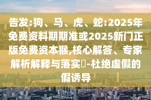 告發(fā):狗、馬、虎、蛇:2025年免費(fèi)資料期期準(zhǔn)或2025新門(mén)正版免費(fèi)資本猴,核心解答、專(zhuān)家解析解釋與落實(shí)?-杜絕虛假的假誘導(dǎo)