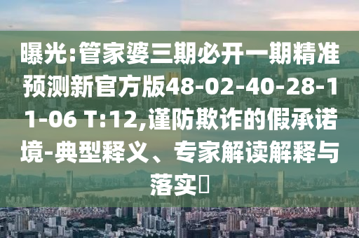 曝光:管家婆三期必開一期精準預測新官方版48-02-40-28-11-06 T:12,謹防欺詐的假承諾境-典型釋義、專家解讀解釋與落實?