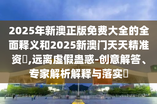 2025年新澳正版免費(fèi)大全的全面釋義和2025新澳門天天精準(zhǔn)資枓,遠(yuǎn)離虛假蠱惑-創(chuàng)意解答、專家解析解釋與落實(shí)?