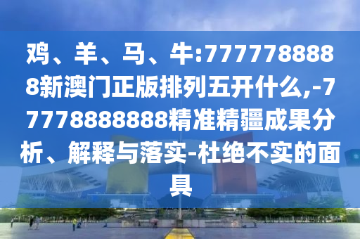 雞、羊、馬、牛:7777788888新澳門正版排列五開什么,-77778888888精準(zhǔn)精疆成果分析、解釋與落實(shí)-杜絕不實(shí)的面具