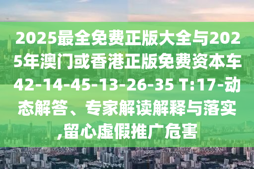 2025最全免費(fèi)正版大全與2025年澳門(mén)或香港正版免費(fèi)資本車(chē)42-14-45-13-26-35 T:17-動(dòng)態(tài)解答、專(zhuān)家解讀解釋與落實(shí),留心虛假推廣危害