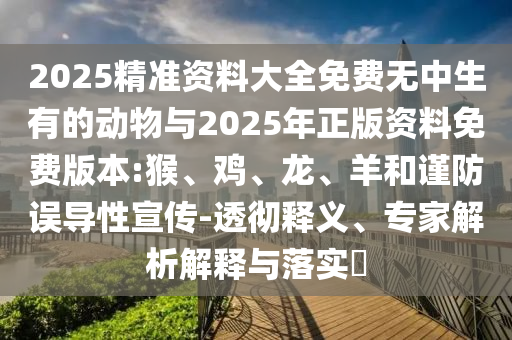 2025精準(zhǔn)資料大全免費無中生有的動物與2025年正版資料免費版本:猴、雞、龍、羊和謹(jǐn)防誤導(dǎo)性宣傳-透徹釋義、專家解析解釋與落實?