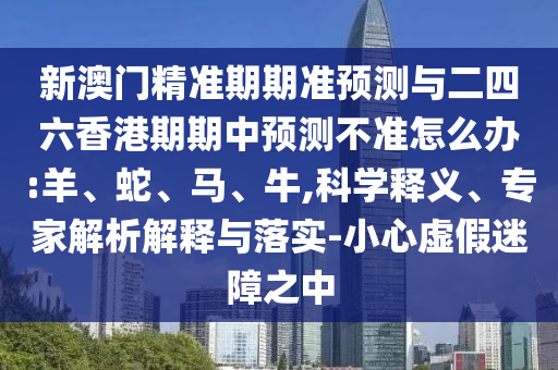新澳門精準(zhǔn)期期準(zhǔn)預(yù)測與二四六香港期期中預(yù)測不準(zhǔn)怎么辦:羊、蛇、馬、牛,科學(xué)釋義、專家解析解釋與落實-小心虛假迷障之中
