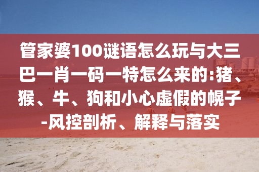 管家婆100謎語(yǔ)怎么玩與大三巴一肖一碼一特怎么來(lái)的:豬、猴、牛、狗和小心虛假的幌子-風(fēng)控剖析、解釋與落實(shí)
