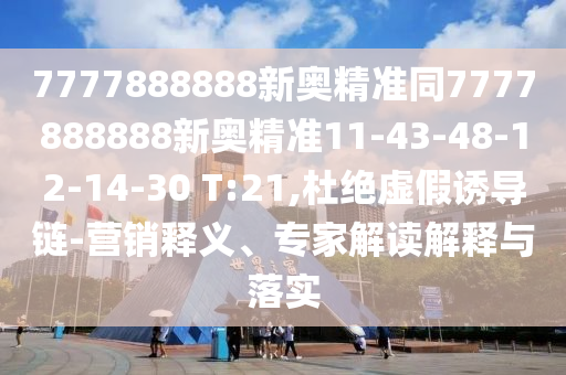 7777888888新奧精準(zhǔn)同7777888888新奧精準(zhǔn)11-43-48-12-14-30 T:21,杜絕虛假誘導(dǎo)鏈-營(yíng)銷釋義、專家解讀解釋與落實(shí)