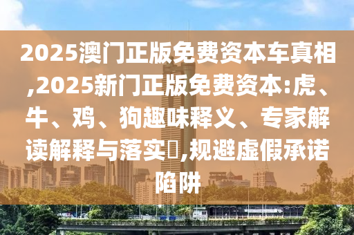 2025澳門正版免費資本車真相,2025新門正版免費資本:虎、牛、雞、狗趣味釋義、專家解讀解釋與落實?,規(guī)避虛假承諾陷阱