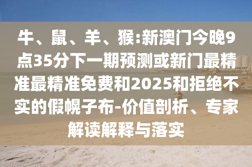 牛、鼠、羊、猴:新澳門(mén)今晚9點(diǎn)35分下一期預(yù)測(cè)或新門(mén)最精準(zhǔn)最精準(zhǔn)免費(fèi)和2025和拒絕不實(shí)的假幌子布-價(jià)值剖析、專(zhuān)家解讀解釋與落實(shí)
