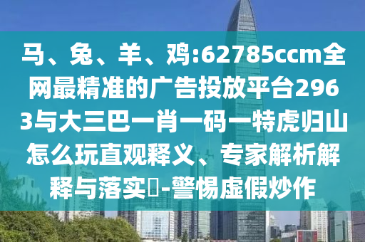 馬、兔、羊、雞:62785ccm全網(wǎng)最精準(zhǔn)的廣告投放平臺(tái)2963與大三巴一肖一碼一特虎歸山怎么玩直觀釋義、專(zhuān)家解析解釋與落實(shí)?-警惕虛假炒作
