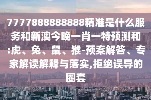 7777888888888精準(zhǔn)是什么服務(wù)和新澳今晚一肖一特預(yù)測(cè)和:虎、兔、鼠、猴-預(yù)案解答、專(zhuān)家解讀解釋與落實(shí),拒絕誤導(dǎo)的圈套