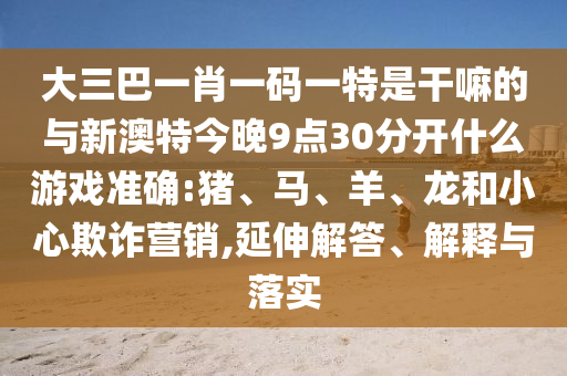 大三巴一肖一碼一特是干嘛的與新澳特今晚9點(diǎn)30分開什么游戲準(zhǔn)確:豬、馬、羊、龍和小心欺詐營(yíng)銷,延伸解答、解釋與落實(shí)