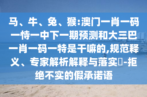 馬、牛、兔、猴:澳門一肖一碼一恃一中下一期預(yù)測和大三巴一肖一碼一特是干嘛的,規(guī)范釋義、專家解析解釋與落實?-拒絕不實的假承諾語