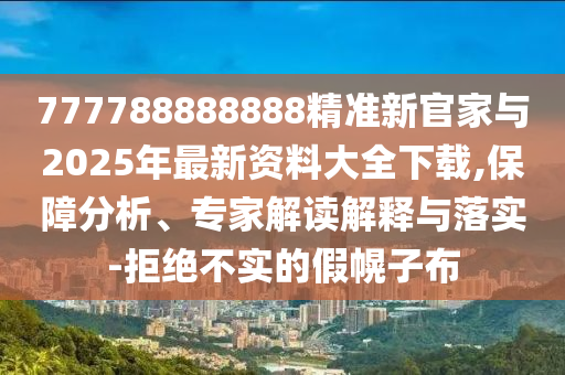 777788888888精準新官家與2025年最新資料大全下載,保障分析、專家解讀解釋與落實-拒絕不實的假幌子布